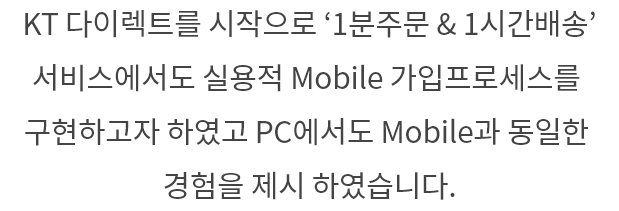 KT 다이렉트를 시작으로 '1분주문&1시간배송' 서비스에서도 실용적 Mobile 가입 프로세스를 구현하고자 하였고 PC에서도 Mobile과 동일한 경험을 제시 하였습니다.