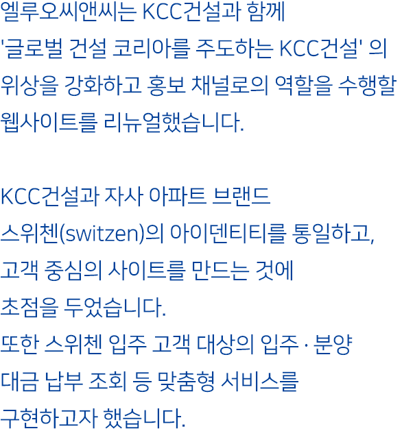 엘루오씨앤씨는 KCC건설과 함께 '글로벌 건설 코리아를 주도하는 KCC건설'의 위상을 강화하고 홍보 채널로의 역할을 수행할 웹사이트를 리뉴얼했습니다. KCC건설과 자사 아파트 브랜드 스위첸(switzen)의 아이덴티티를 통일하고, 고객 중심의 사이트를 만드는 것에 초첨을 두었습니다. 또한 스위첸 입주 고객 대상의 입주·분양대금 납부 조회 등 맞춤형 서비스를 구현하고자 했습니다.