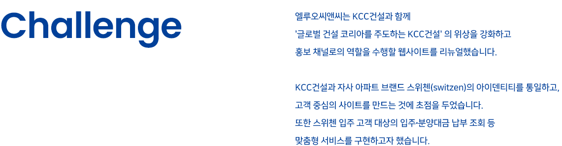 Challenge - 엘루오씨앤씨는 KCC건설과 함께 '글로벌 건설 코리아를 주도하는 KCC건설'의 위상을 강화하고 홍보 채널로의 역할을 수행할 웹사이트를 리뉴얼했습니다. KCC건설과 자사 아파트 브랜드 스위첸(switzen)의 아이덴티티를 통일하고, 고객 중심의 사이트를 만드는 것에 초첨을 두었습니다. 또한 스위첸 입주 고객 대상의 입주·분양대금 납부 조회 등 맞춤형 서비스를 구현하고자 했습니다.