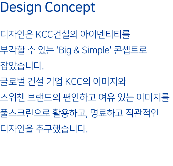 Design Concept : 디자인은 KCC건설의 아이덴티티를 부각할 수 있는 'Big & Simple' 콘셉트로 잡았습니다. 글로벌 건설 기업 KCC의 이미지와 스위첸 브랜드의 편안하고 여유 있는 이미지를 풀스크린으로 활용하고, 명료하고 직관적인 디자인을 추구했습니다.